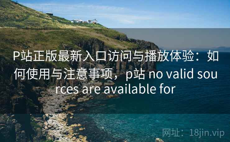 P站正版最新入口访问与播放体验：如何使用与注意事项，p站 no valid sources are available for