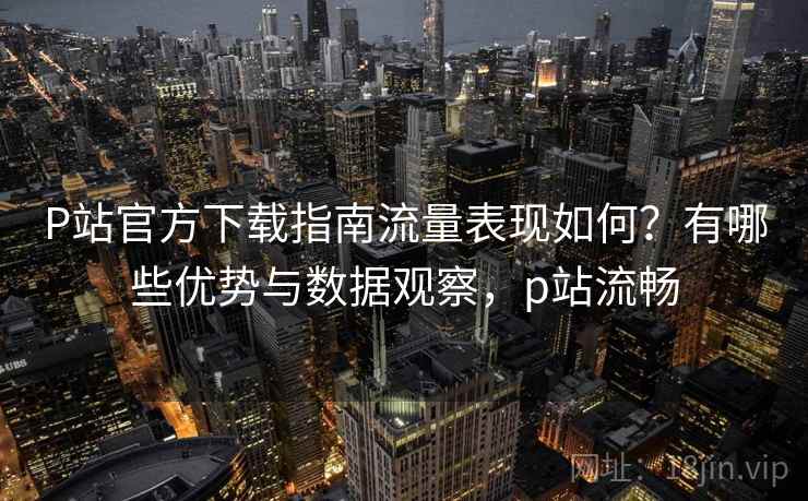 P站官方下载指南流量表现如何？有哪些优势与数据观察，p站流畅