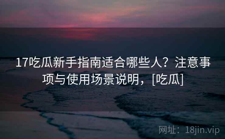 17吃瓜新手指南适合哪些人？注意事项与使用场景说明，[吃瓜]