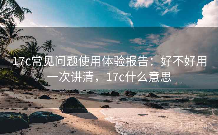 17c常见问题使用体验报告：好不好用一次讲清，17c什么意思