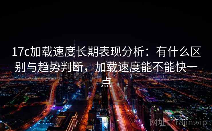 17c加载速度长期表现分析：有什么区别与趋势判断，加载速度能不能快一点