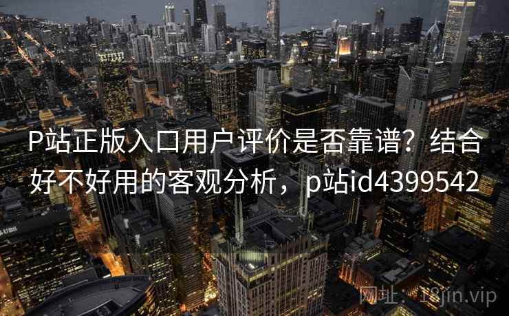 P站正版入口用户评价是否靠谱？结合好不好用的客观分析，p站id4399542