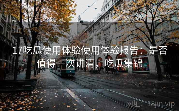 17吃瓜使用体验使用体验报告：是否值得一次讲清，吃瓜集锦