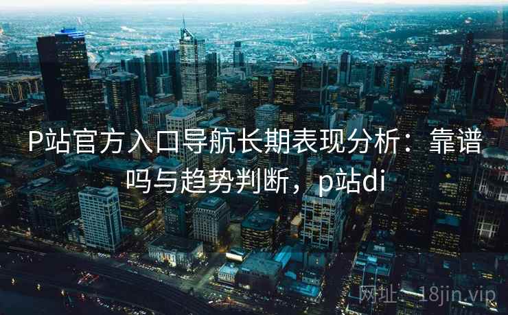 P站官方入口导航长期表现分析：靠谱吗与趋势判断，p站di
