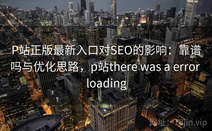 P站正版最新入口对SEO的影响：靠谱吗与优化思路，p站there was a error loading
