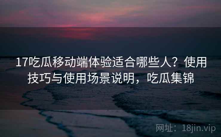 17吃瓜移动端体验适合哪些人？使用技巧与使用场景说明，吃瓜集锦