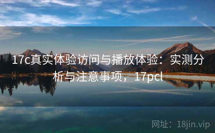 17c真实体验访问与播放体验：实测分析与注意事项，17pcl