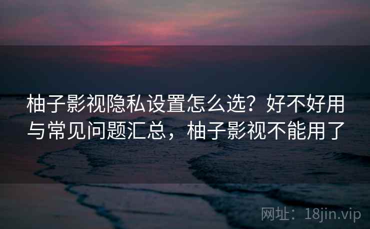 柚子影视隐私设置怎么选？好不好用与常见问题汇总，柚子影视不能用了