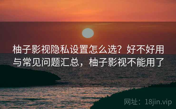 柚子影视隐私设置怎么选?好不好用与常见问题汇总,柚子影视不能用了 柚子影视隐私设置怎么选?好不好用与常见问题汇总,柚子影视不能用了