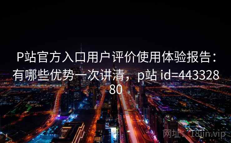 P站官方入口用户评价使用体验报告:有哪些优势一次讲清,p站 id=44332880 P站官方入口用户评价使用体验报告:有哪些优势一次讲清,p站 id=44332880