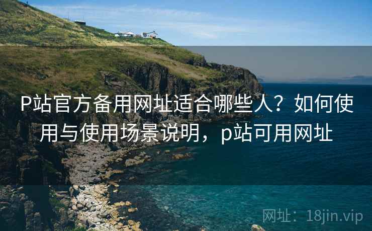 P站官方备用网址适合哪些人？如何使用与使用场景说明，p站可用网址