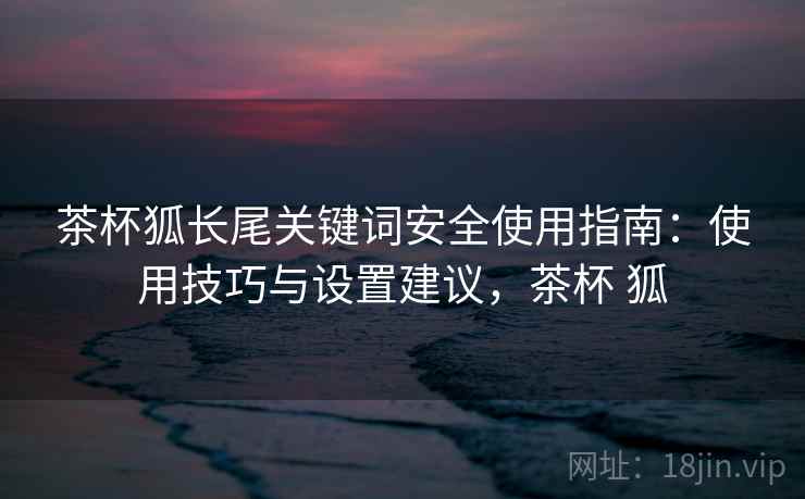 茶杯狐长尾关键词安全使用指南：使用技巧与设置建议，茶杯 狐