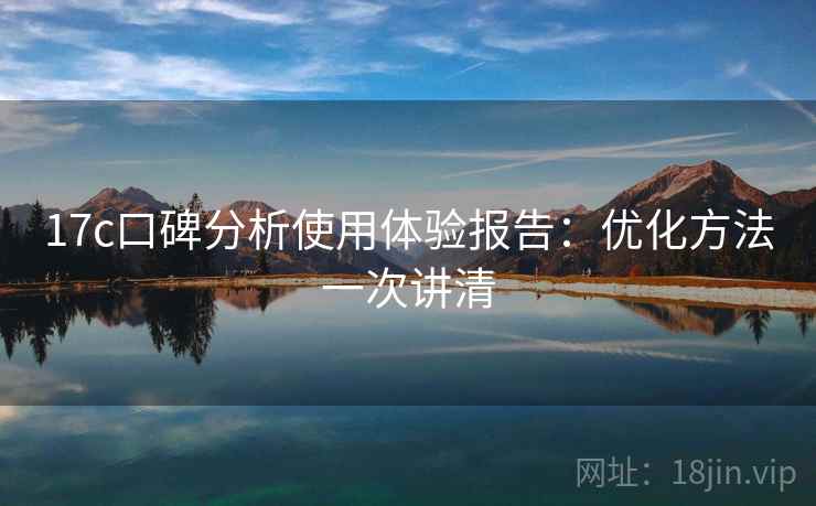 17c口碑分析使用体验报告:优化方法一次讲清 17c口碑分析使用体验报告:优化方法一次讲清