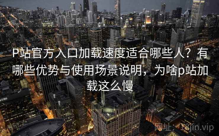 P站官方入口加载速度适合哪些人？有哪些优势与使用场景说明，为啥p站加载这么慢