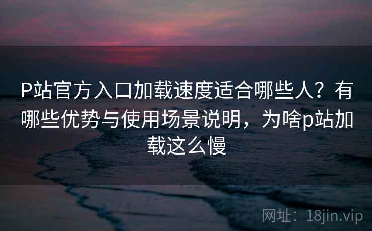 P站官方入口加载速度适合哪些人?有哪些优势与使用场景说明,为啥p站加载这么慢 P站官方入口加载速度适合哪些人?有哪些优势与使用场景说明,为啥p站加载这么慢