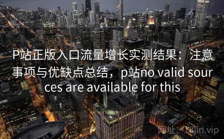 P站正版入口流量增长实测结果：注意事项与优缺点总结，p站no valid sources are available for this