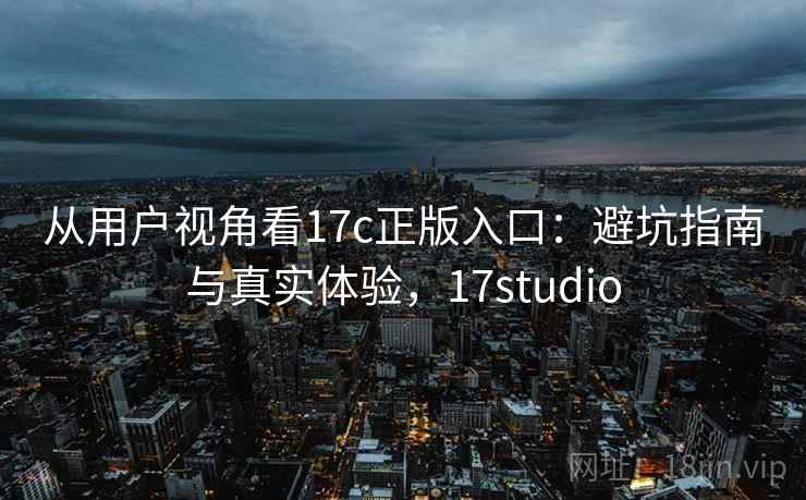 从用户视角看17c正版入口:避坑指南与真实体验,17studio 从用户视角看17c正版入口:避坑指南与真实体验,17studio