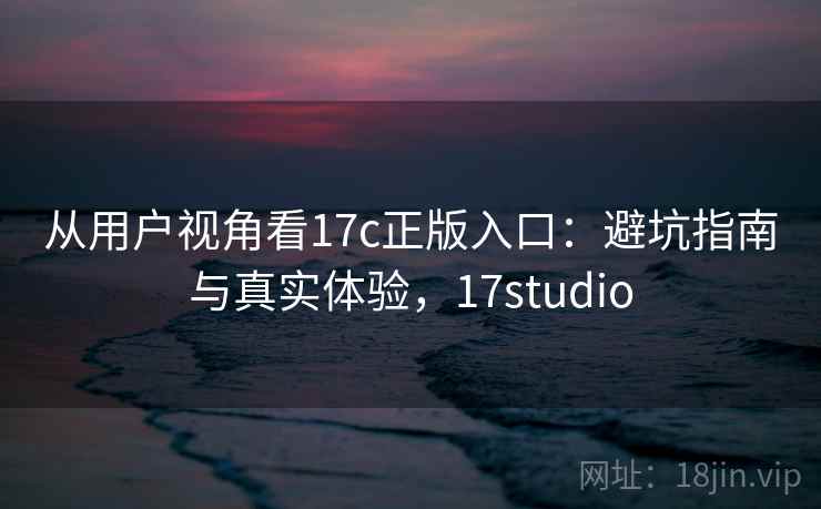 从用户视角看17c正版入口:避坑指南与真实体验,17studio 从用户视角看17c正版入口:避坑指南与真实体验,17studio