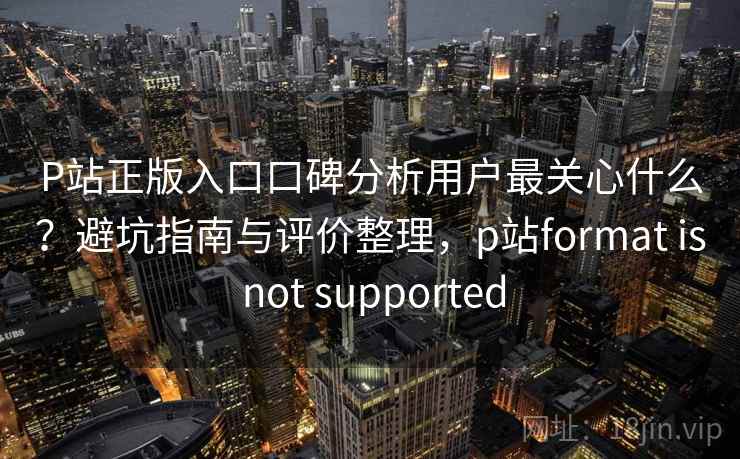 P站正版入口口碑分析用户最关心什么?避坑指南与评价整理,p站format is not supported P站正版入口口碑分析用户最关心什么?避坑指南与评价整理,p站format is not supported