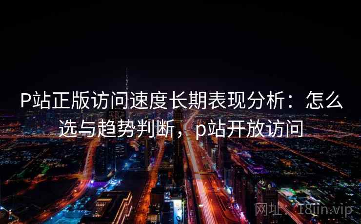 P站正版访问速度长期表现分析：怎么选与趋势判断，p站开放访问