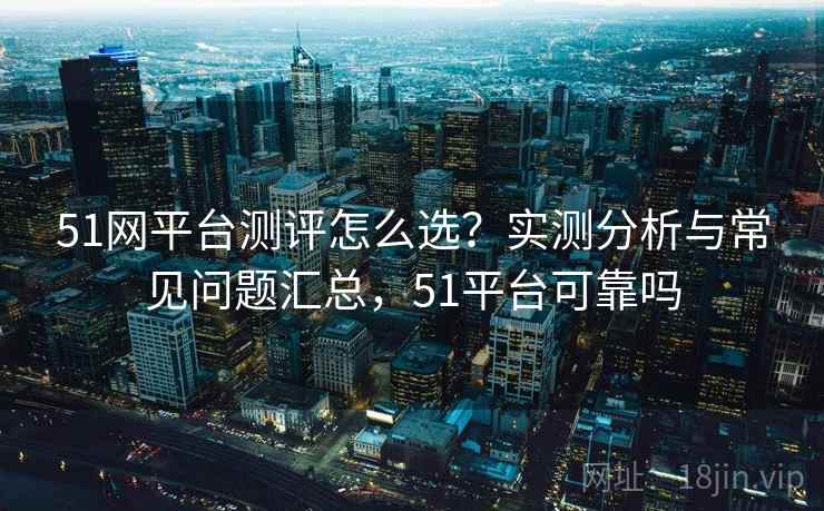 51网平台测评怎么选？实测分析与常见问题汇总，51平台可靠吗