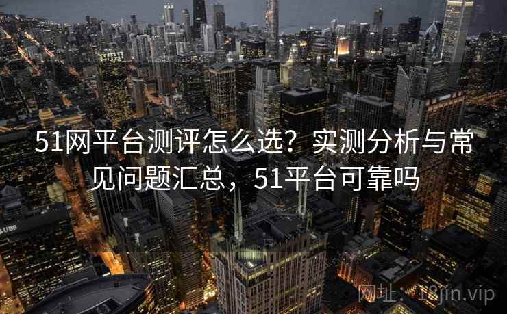 51网平台测评怎么选？实测分析与常见问题汇总，51平台可靠吗