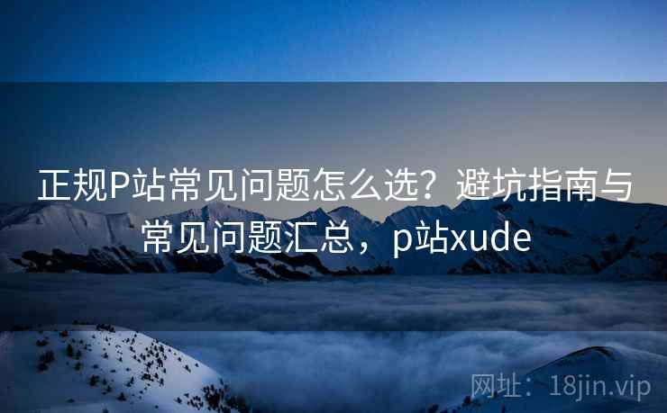 正规P站常见问题怎么选？避坑指南与常见问题汇总，p站xude