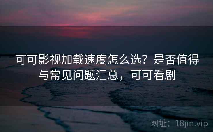 可可影视加载速度怎么选？是否值得与常见问题汇总，可可看剧