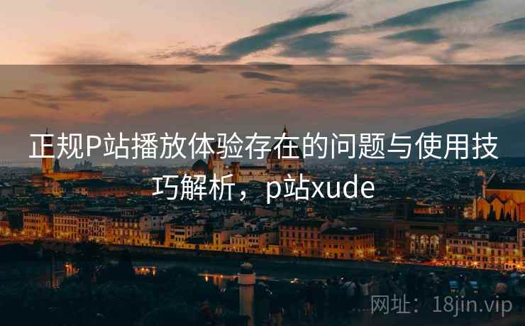 正规P站播放体验存在的问题与使用技巧解析，p站xude