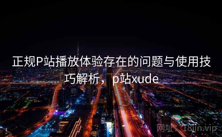 正规P站播放体验存在的问题与使用技巧解析，p站xude