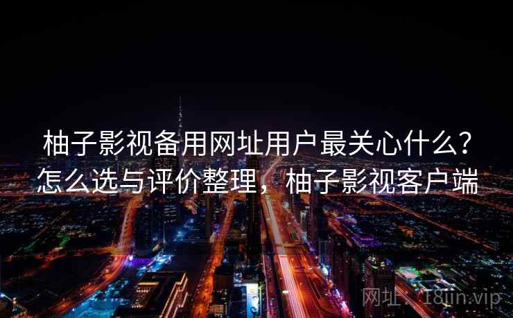 柚子影视备用网址用户最关心什么？怎么选与评价整理，柚子影视客户端