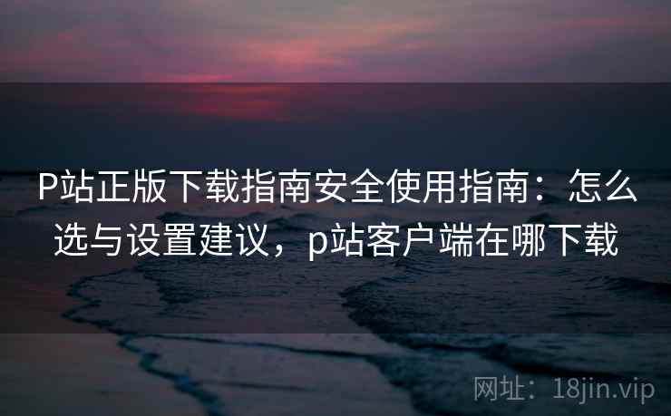 P站正版下载指南安全使用指南：怎么选与设置建议，p站客户端在哪下载