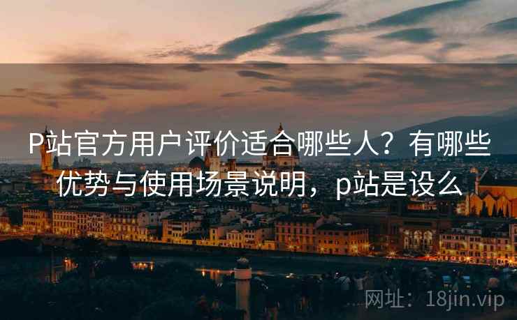 P站官方用户评价适合哪些人？有哪些优势与使用场景说明，p站是设么