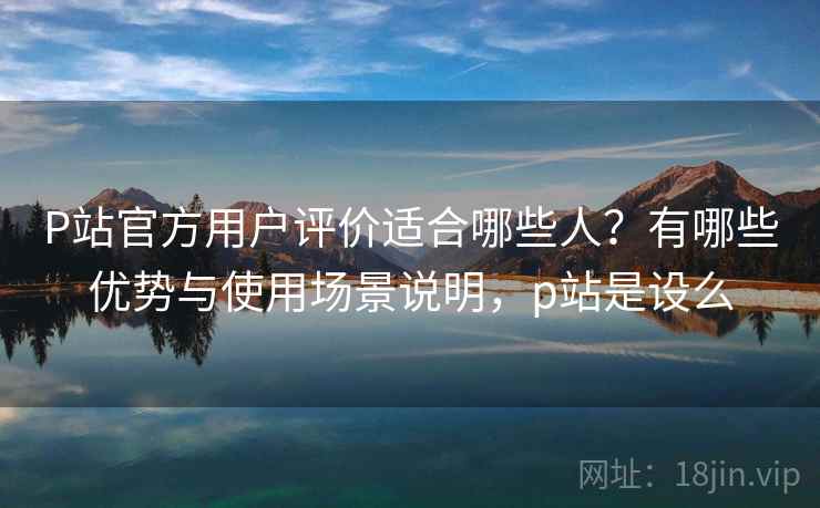 P站官方用户评价适合哪些人？有哪些优势与使用场景说明，p站是设么