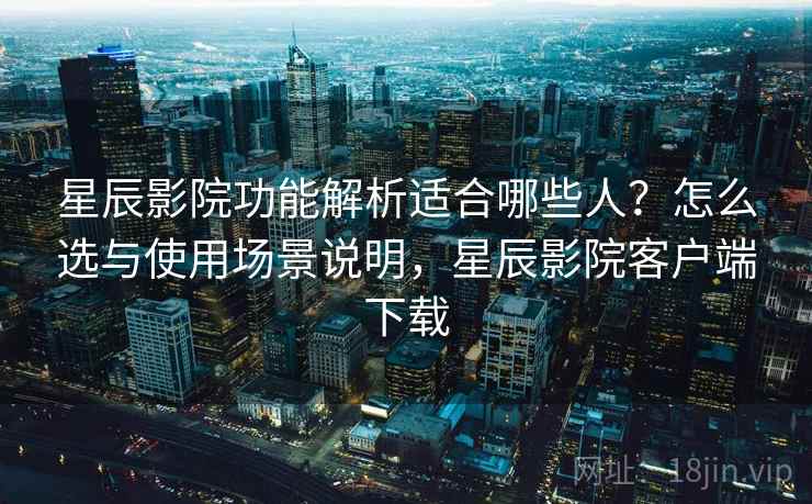 星辰影院功能解析适合哪些人？怎么选与使用场景说明，星辰影院客户端下载
