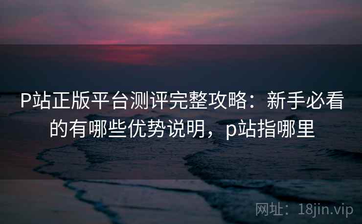 P站正版平台测评完整攻略：新手必看的有哪些优势说明，p站指哪里
