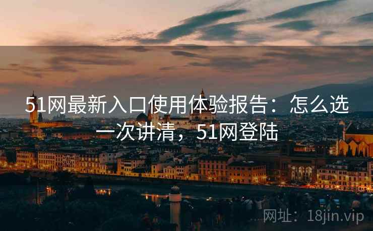51网最新入口使用体验报告：怎么选一次讲清，51网登陆