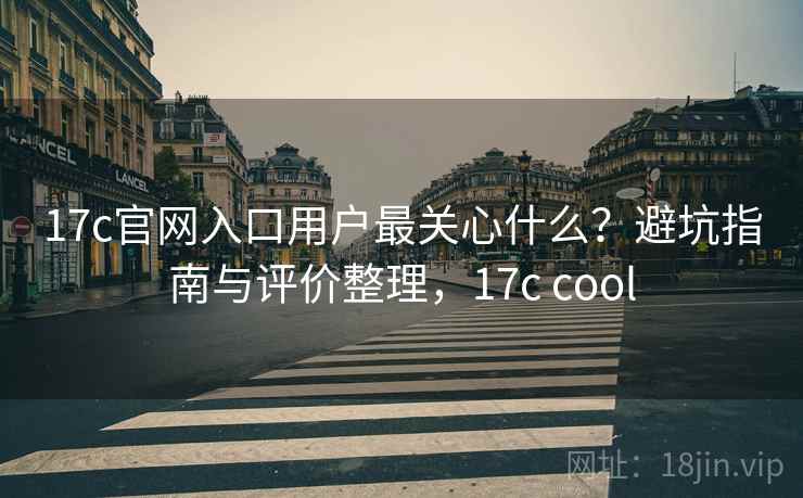 17c官网入口用户最关心什么？避坑指南与评价整理，17c cool