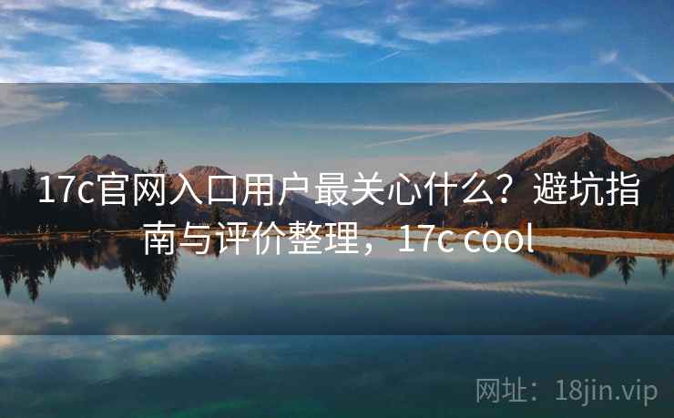 17c官网入口用户最关心什么？避坑指南与评价整理，17c cool