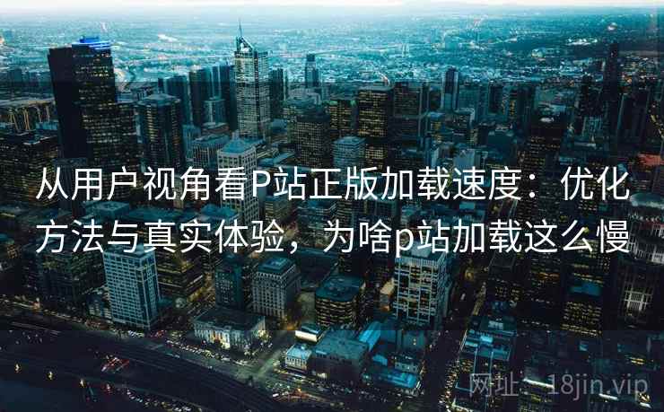 从用户视角看P站正版加载速度:优化方法与真实体验,为啥p站加载这么慢 从用户视角看P站正版加载速度:优化方法与真实体验,为啥p站加载这么慢