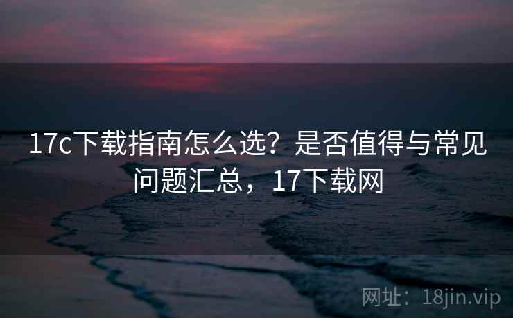 17c下载指南怎么选？是否值得与常见问题汇总，17下载网