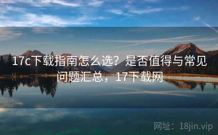 17c下载指南怎么选?是否值得与常见问题汇总,17下载网 17c下载指南怎么选?是否值得与常见问题汇总,17下载网