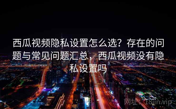 西瓜视频隐私设置怎么选？存在的问题与常见问题汇总，西瓜视频没有隐私设置吗