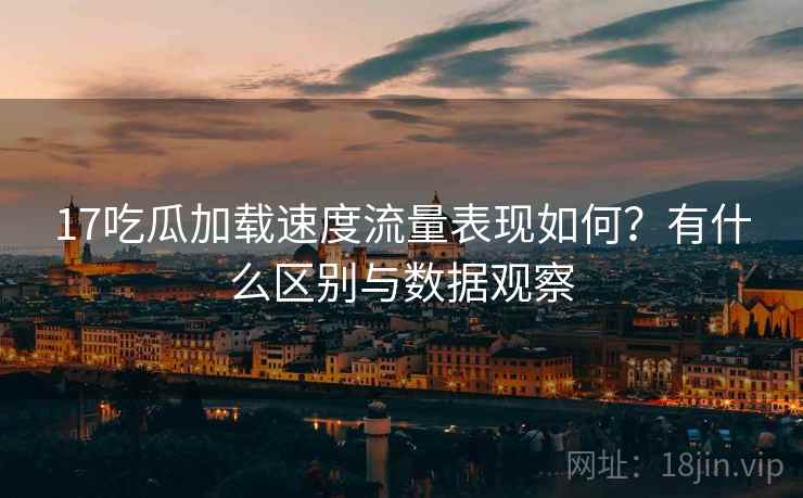 17吃瓜加载速度流量表现如何？有什么区别与数据观察