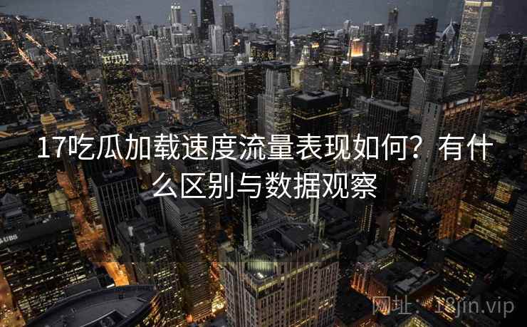 17吃瓜加载速度流量表现如何?有什么区别与数据观察 17吃瓜加载速度流量表现如何?有什么区别与数据观察