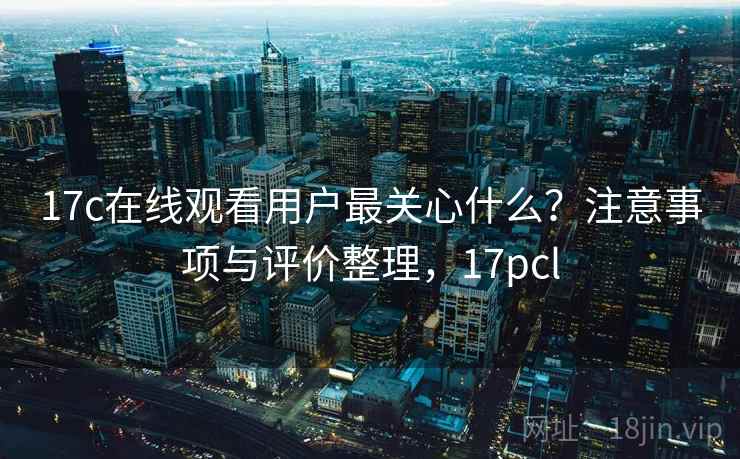 17c在线观看用户最关心什么？注意事项与评价整理，17pcl