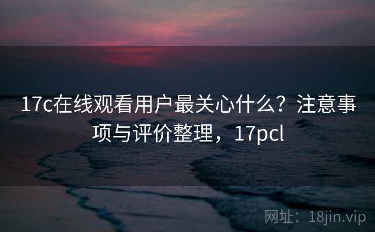 17c在线观看用户最关心什么？注意事项与评价整理，17pcl