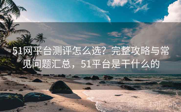 51网平台测评怎么选？完整攻略与常见问题汇总，51平台是干什么的