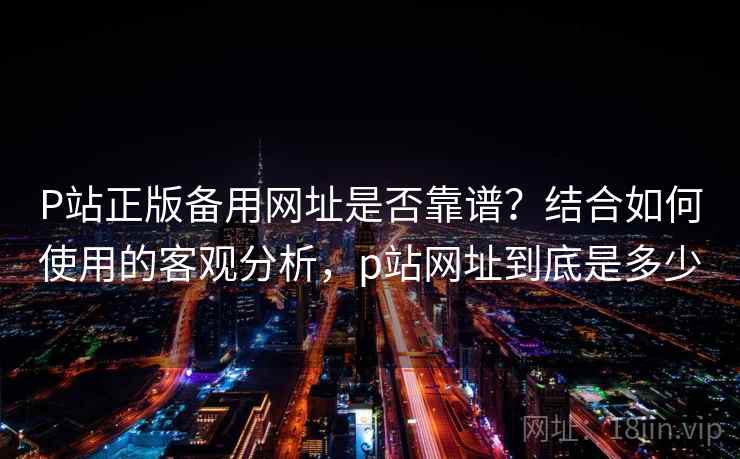 P站正版备用网址是否靠谱?结合如何使用的客观分析,p站网址到底是多少 P站正版备用网址是否靠谱?结合如何使用的客观分析,p站网址到底是多少