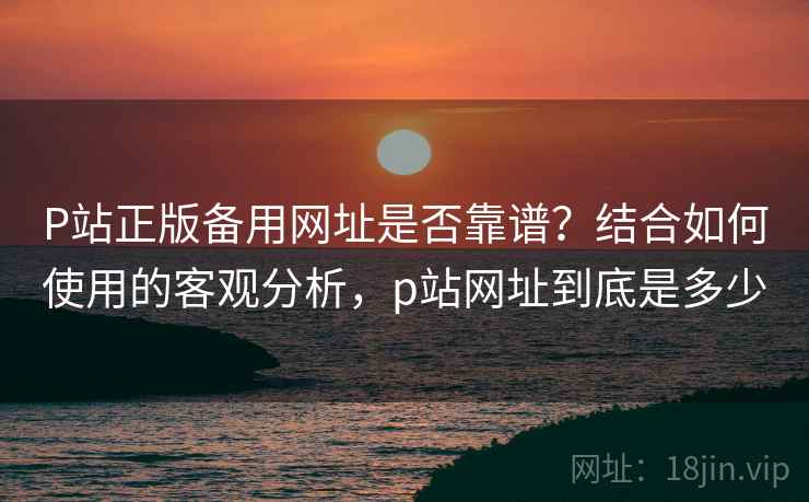 P站正版备用网址是否靠谱？结合如何使用的客观分析，p站网址到底是多少